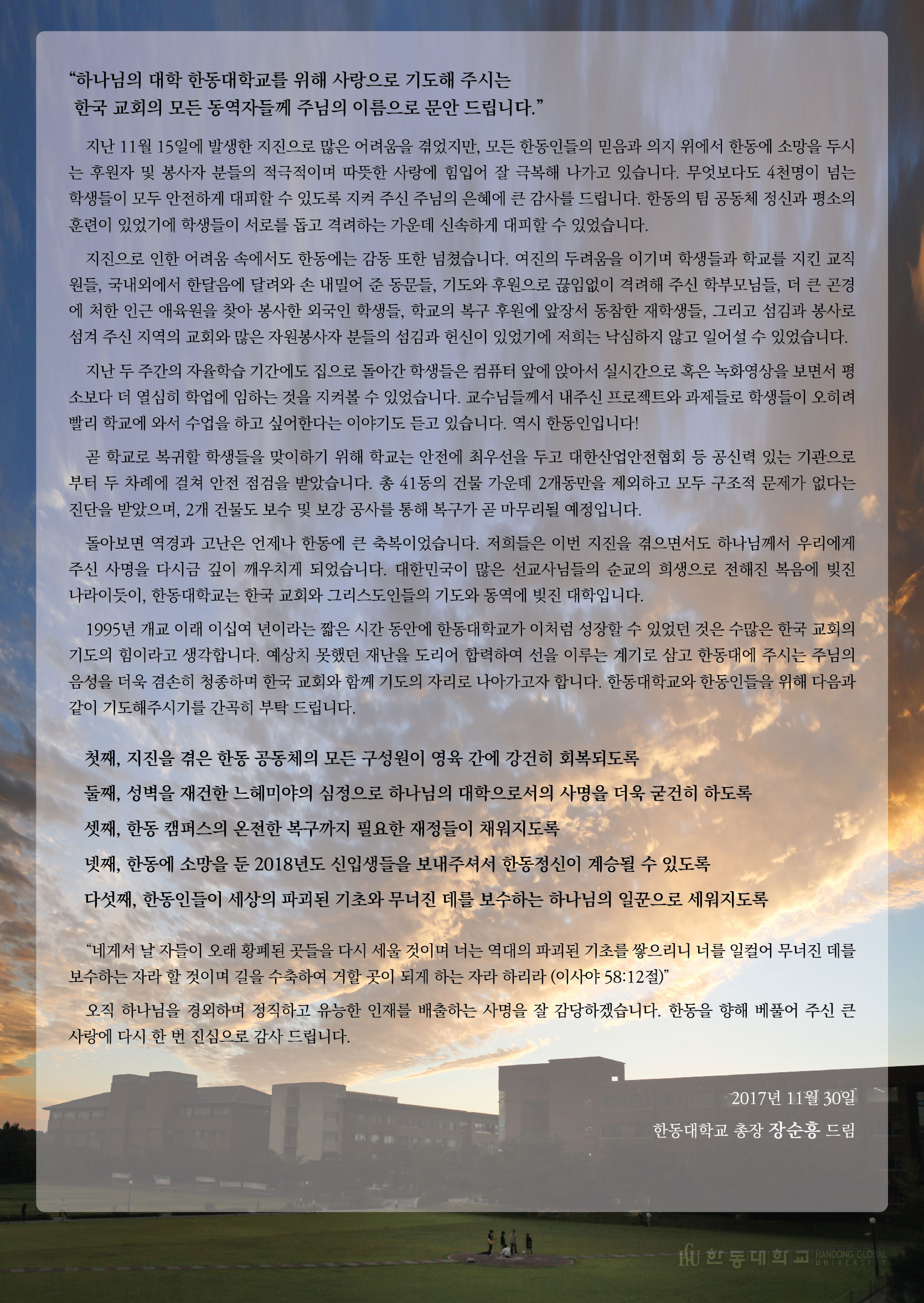 하나님의 대학 한동대학교를 위해 사랑으로 기도해 주시는 한국 교회의 모든 동역자들께 주님의 이름으로 문안 드립니다.  지난 11월 15일에 발생한 지진으로 많은 어려움을 겪었지만, 모든 한동인들의 믿음과 의지 위에서 한동에 소망을 두시는 후원자 및 봉사자 분들의 적극적이며 따뜻한 사랑에 힘입어 잘 극복해 나가고 있습니다. 무엇보다도 4천 명이 넘는 학생들이 모두 안전하게 대피할 수 있도록 지켜 주신 주님의 은혜에 큰 감사를 드립니다. 한동의 팀 공동체 정신과 평소의 훈련이 있었기에 학생들이 서로를 돕고 격려하는 가운데 신속하게 대피할 수 있었습니다.  지진으로 인한 어려움 속에서도 한동에는 감동 또한 넘쳤습니다. 여진의 두려움을 이기며 학생들과 학교를 지킨 교직원들, 국내외에서 한달음에 달려와 손 내밀어 준 동문들, 기도와 후원으로 끊임없이 격려해 주신 학부모님들, 더 큰 곤경에 처한 인근 애육원을 찾아 봉사한 외국인 학생들, 학교의 복구 후원에 앞장서 동참한 재학생들, 그리고 섬김과 봉사로 섬겨 주신 지역의 교회와 많은 자원봉사자 분들의 섬김과 헌신이 있었기에 저희는 낙심하지 않고 일어설 수 있었습니다.  지난 두 주간의 자율학습 기간에도 집으로 돌아간 학생들은 컴퓨터 앞에 앉아서 실시간으로 혹은 녹화영상을 보면서 평소보다 더 열심히 학업에 임하는 것을 지켜볼 수 있었습니다. 교수님들께서 내주신 프로젝트와 과제들로 학생들이 오히려 빨리 학교에 와서 수업을 하고 싶어한다는 이야기도 듣고 있습니다. 역시 한동인입니다!  곧 학교로 복귀할 학생들을 맞이하기 위해 학교는 안전에 최우선을 두고 대한산업안전협회 등 공신력 있는 기관으로부터 두 차례에 걸쳐 안전 점검을 받았습니다. 총 41동의 건물 가운데 2개동만을 제외하고 모두 구조적 문제가 없다는 진단을 받았으며, 2개 건물도 보수 및 보강 공사를 통해 복구가 곧 마무리될 예정입니다.  돌아보면 역경과 고난은 언제나 한동에 큰 축복이었습니다. 저희들은 이번 지진을 겪으면서도 하나님께서 우리에게 주신 사명을 다시금 깊이 깨우치게 되었습니다. 대한민국이 많은 선교사님들의 순교의 희생으로 전해진 복음에 빚진 나라이듯이, 한동대학교는 한국 교회와 그리스도인들의 기도와 동역에 빚진 대학입니다.  1995년 개교 이래 이십여 년이라는 짧은 시간 동안에 한동대학교가 이처럼 성장할 수 있었던 것은 수많은 한국 교회의 기도의 힘이라고 생각합니다. 예상치 못했던 재난을 도리어 합력하여 선을 이루는 계기로 삼고 한동대에 주시는 주님의 음성을 더욱 겸손히 청종하며 한국 교회와 함께 기도의 자리로 나아가고자 합니다. 한동대학교와 한동인들을 위해 다음과 같이 기도해주시기를 간곡히 부탁 드립니다. 첫째, 지진을 겪은 한동 공동체의 모든 구성원이 영육 간에 강건히 회복되도록  둘째, 성벽을 재건한 느헤미야의 심정으로 하나님의 대학으로서의 사명을 더욱 굳건히 하도록  셋째, 한동 캠퍼스의 온전한 복구까지 필요한 재정들이 채워지도록  넷째, 한동에 소망을 둔 2018년도 신입생들을 보내주셔서 한동정신이 계승될 수 있도록  다섯째, 한동인들이 세상의 파괴된 기초와 무너진 데를 보수하는 하나님의 일꾼으로 세워지도록 “네게서 날 자들이 오래 황폐된 곳들을 다시 세울 것이며 너는 역대의 파괴된 기초를 쌓으리니 너를 일컬어 무너진 데를 보수하는 자라 할 것이며 길을 수축하여 거할 곳이 되게 하는 자라 하리라 (이사야 58:12절)”  오직 하나님을 경외하며 정직하고 유능한 인재를 배출하는 사명을 잘 감당하겠습니다. 한동을 향해 베풀어 주신 큰 사랑에 다시 한 번 진심으로 감사 드립니다.  2017년 11월 30일 한동대학교 총장 장순흥 드림