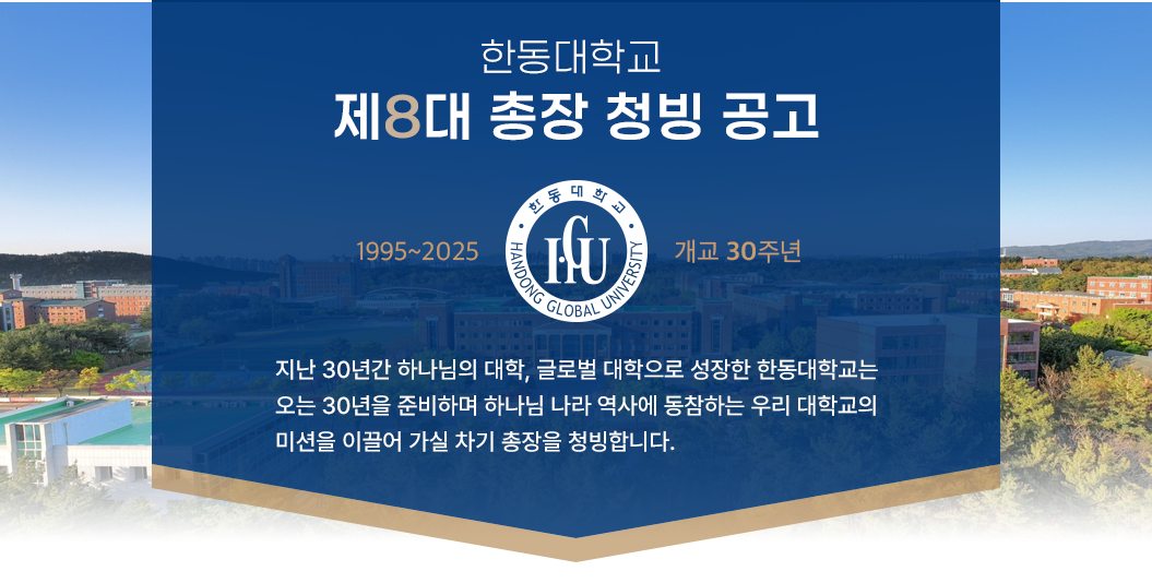 한동대학교 제8대 총장 청빙 공고 - 한동대 개교 30주년 (1995-2025) - 지난 30년간 하나님의 대학, 글로벌 대학으로 성장한 한동대학교는 오는 30년을 준비하며 하나님 나라 역사에 동참하는 우리 대학의 미션을 이끌어 가실 차기 총장을 청빙합니다.